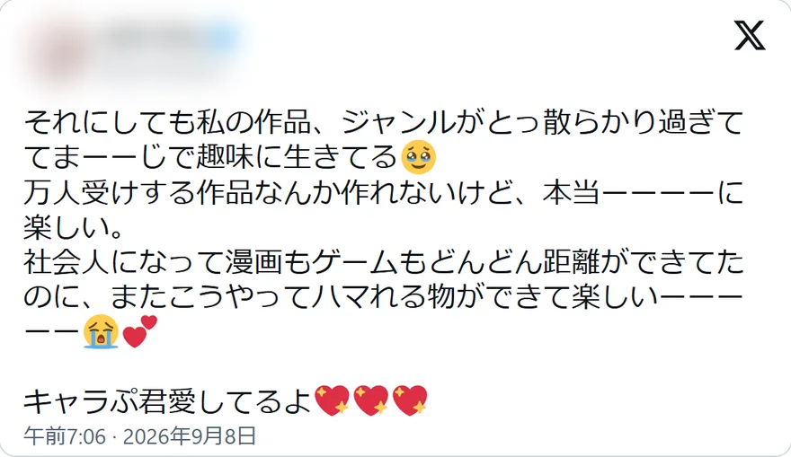 Xの投稿: それにしても私の作品、ジャンルがとっ散らかり過ぎててまーーじで趣味に生きてる 万人受けする作品なんか作れないけど、本当ーーーーに楽しい。 社会人になって漫画もゲームもどんどん距離ができてたのに、またこうやってハマれる物ができて楽しいーーーーー キャラぷ君愛してるよ