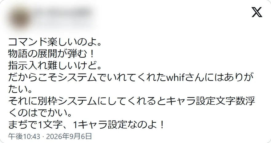 Xの投稿: コマンド楽しいのよ。 物語の展開が弾む！ 指示入れ難しいけど。 だからこそシステムでいれてくれたwhifさんにはありがたい。 それに別枠システムにしてくれるとキャラ設定文字数浮くのはでかい。 まぢで1文字、1キャラ設定なのよ！